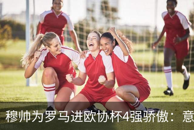穆帅为罗马进欧协杯4强骄傲：意甲只我们还在踢欧战
